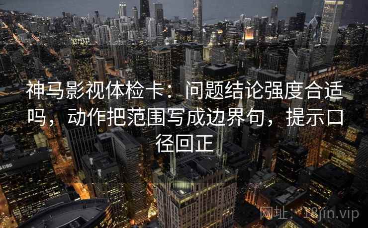 神马影视体检卡：问题结论强度合适吗，动作把范围写成边界句，提示口径回正