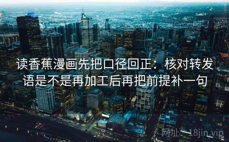 读香蕉漫画先把口径回正：核对转发语是不是再加工后再把前提补一句