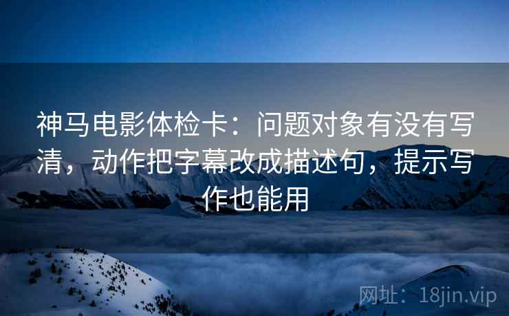 神马电影体检卡：问题对象有没有写清，动作把字幕改成描述句，提示写作也能用
