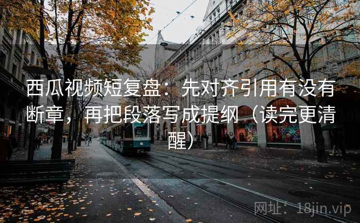 西瓜视频短复盘：先对齐引用有没有断章，再把段落写成提纲（读完更清醒）