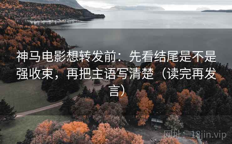 神马电影想转发前：先看结尾是不是强收束，再把主语写清楚（读完再发言）