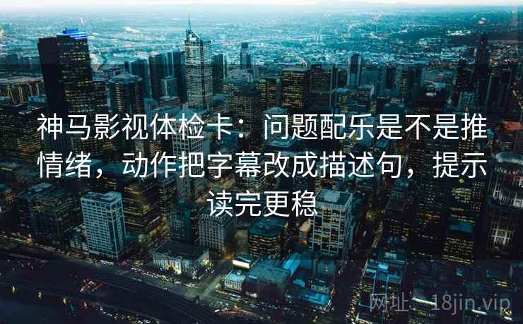 神马影视体检卡：问题配乐是不是推情绪，动作把字幕改成描述句，提示读完更稳