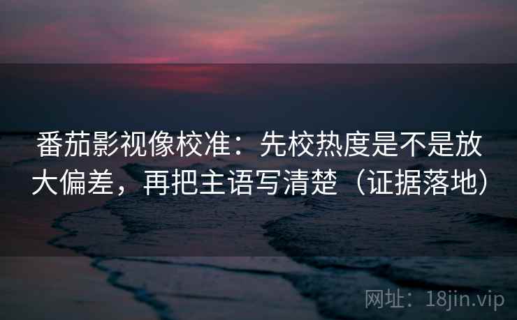 番茄影视像校准：先校热度是不是放大偏差，再把主语写清楚（证据落地）