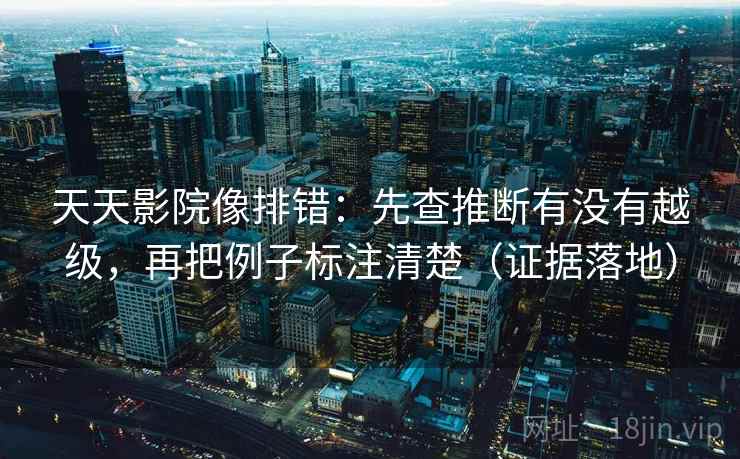 天天影院像排错：先查推断有没有越级，再把例子标注清楚（证据落地）