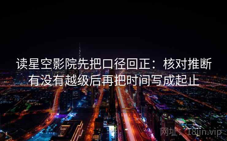 读星空影院先把口径回正：核对推断有没有越级后再把时间写成起止