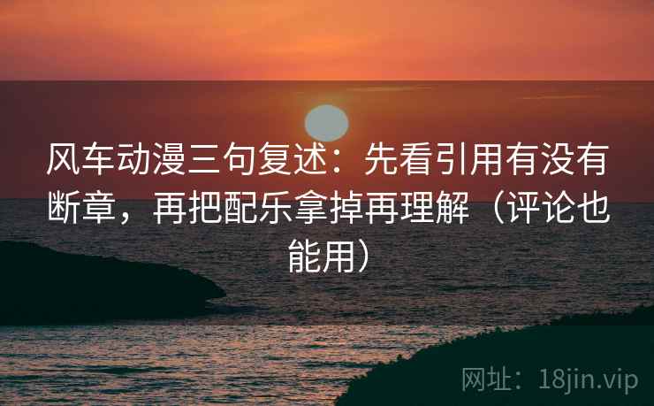 风车动漫三句复述：先看引用有没有断章，再把配乐拿掉再理解（评论也能用）
