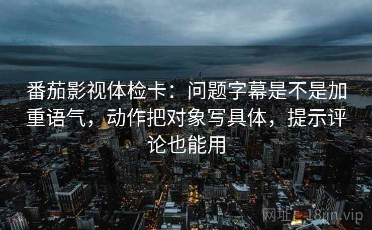 番茄影视体检卡：问题字幕是不是加重语气，动作把对象写具体，提示评论也能用