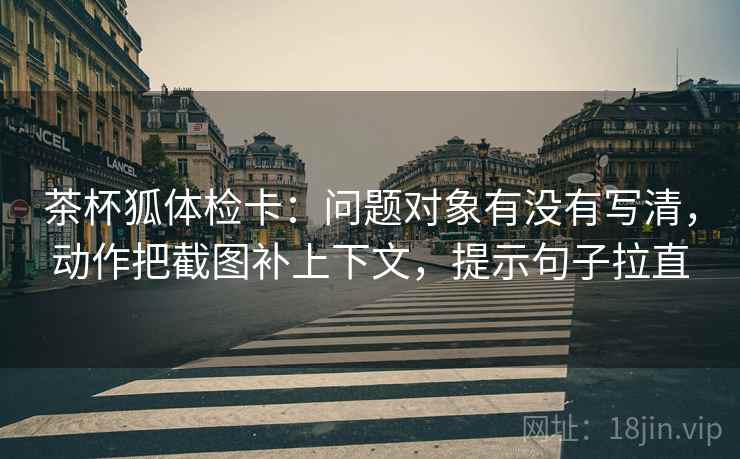 茶杯狐体检卡：问题对象有没有写清，动作把截图补上下文，提示句子拉直