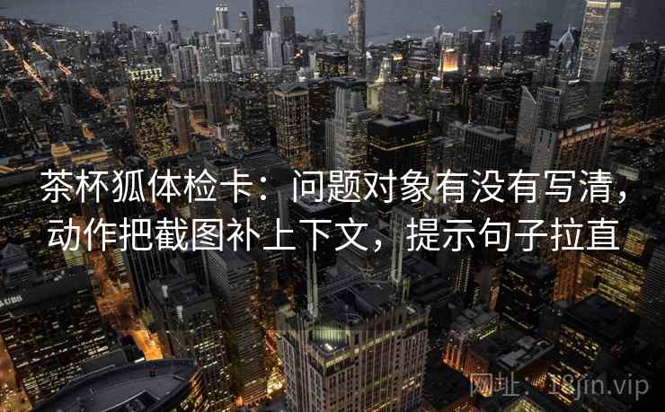 茶杯狐体检卡：问题对象有没有写清，动作把截图补上下文，提示句子拉直