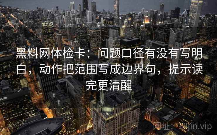 黑料网体检卡：问题口径有没有写明白，动作把范围写成边界句，提示读完更清醒
