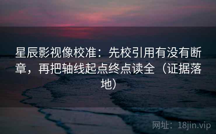 星辰影视像校准：先校引用有没有断章，再把轴线起点终点读全（证据落地）