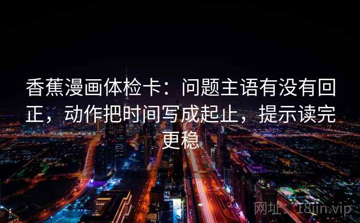 香蕉漫画体检卡:问题主语有没有回正,动作把时间写成起止,提示读完更稳 香蕉漫画体检卡:问题主语有没有回正,动作把时间写成起止,提示读完更稳