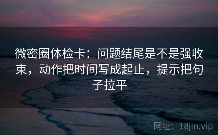 微密圈体检卡:问题结尾是不是强收束,动作把时间写成起止,提示把句子拉平 微密圈体检卡:问题结尾是不是强收束,动作把时间写成起止,提示把句子拉平