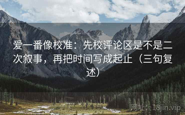 爱一番像校准:先校评论区是不是二次叙事,再把时间写成起止(三句复述) 爱一番像校准:先校评论区是不是二次叙事,再把时间写成起止(三句复述)