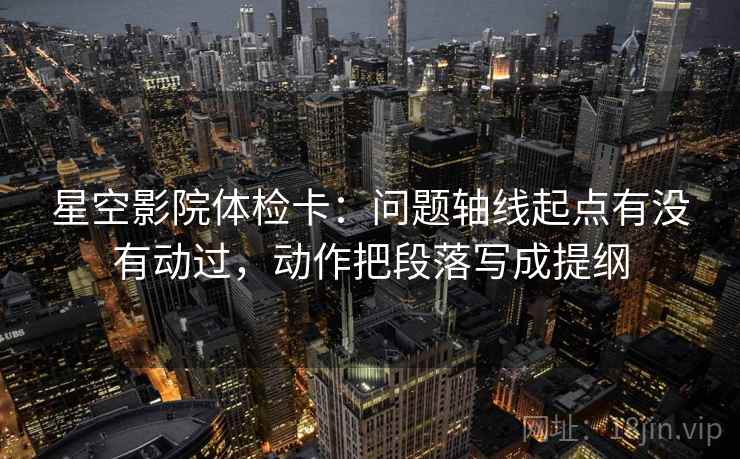 星空影院体检卡：问题轴线起点有没有动过，动作把段落写成提纲