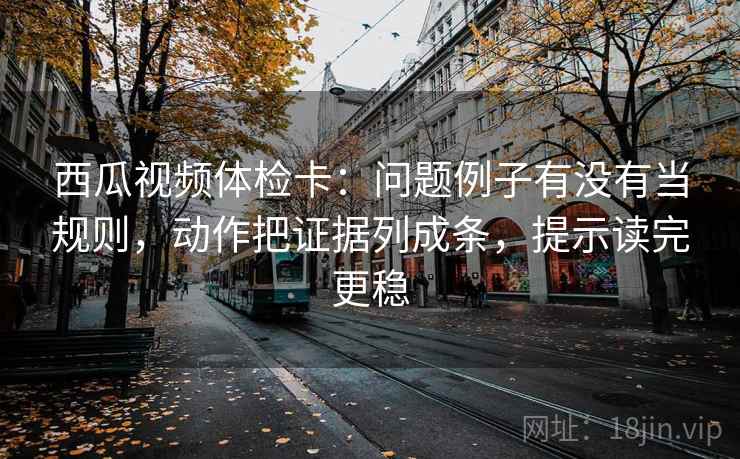 西瓜视频体检卡:问题例子有没有当规则,动作把证据列成条,提示读完更稳 西瓜视频体检卡:问题例子有没有当规则,动作把证据列成条,提示读完更稳