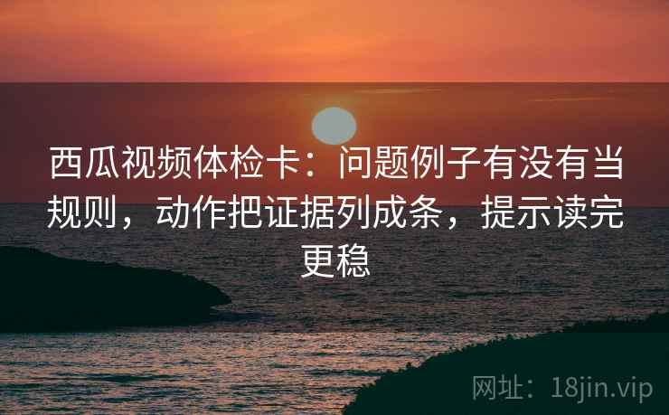西瓜视频体检卡:问题例子有没有当规则,动作把证据列成条,提示读完更稳 西瓜视频体检卡:问题例子有没有当规则,动作把证据列成条,提示读完更稳