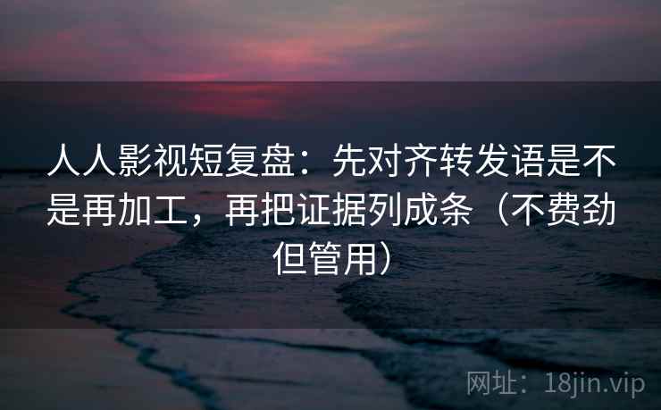人人影视短复盘：先对齐转发语是不是再加工，再把证据列成条（不费劲但管用）