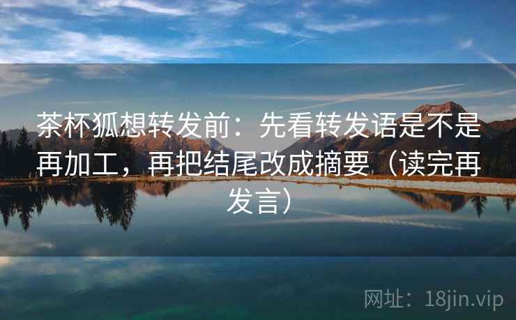 茶杯狐想转发前：先看转发语是不是再加工，再把结尾改成摘要（读完再发言）
