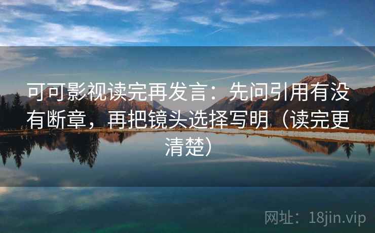 可可影视读完再发言：先问引用有没有断章，再把镜头选择写明（读完更清楚）