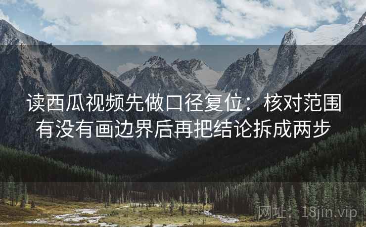 读西瓜视频先做口径复位：核对范围有没有画边界后再把结论拆成两步