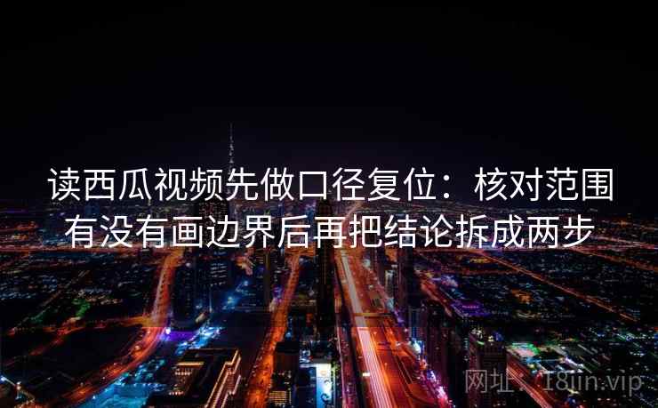 读西瓜视频先做口径复位：核对范围有没有画边界后再把结论拆成两步