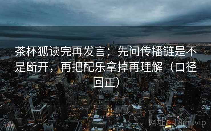 茶杯狐读完再发言：先问传播链是不是断开，再把配乐拿掉再理解（口径回正）