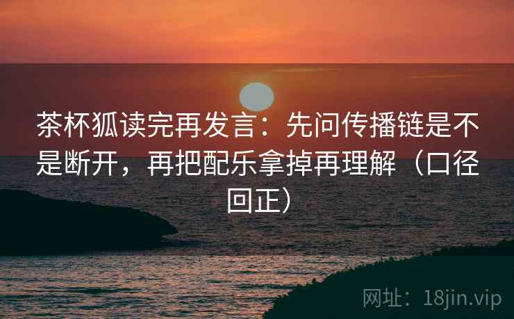 茶杯狐读完再发言：先问传播链是不是断开，再把配乐拿掉再理解（口径回正）