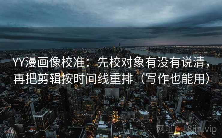 YY漫画像校准：先校对象有没有说清，再把剪辑按时间线重排（写作也能用）