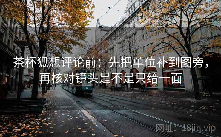 茶杯狐想评论前：先把单位补到图旁，再核对镜头是不是只给一面