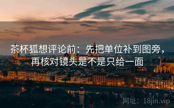 茶杯狐想评论前：先把单位补到图旁，再核对镜头是不是只给一面
