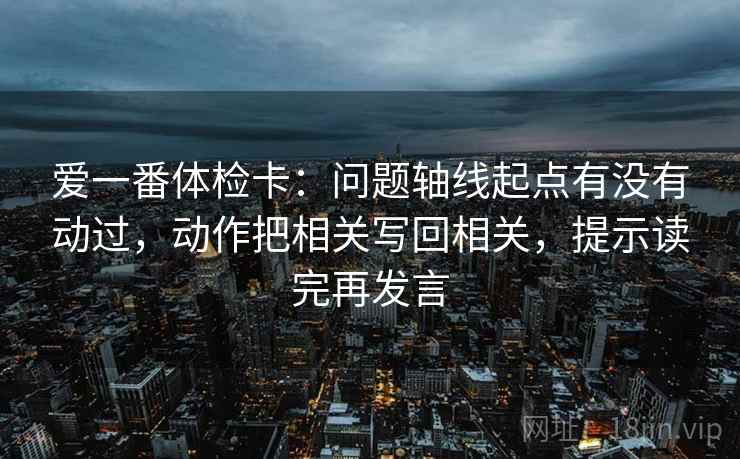 爱一番体检卡：问题轴线起点有没有动过，动作把相关写回相关，提示读完再发言