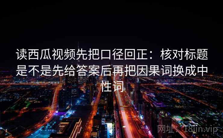 读西瓜视频先把口径回正：核对标题是不是先给答案后再把因果词换成中性词