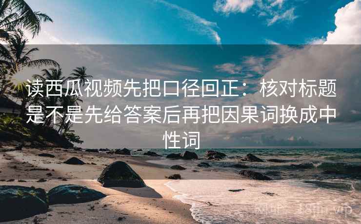读西瓜视频先把口径回正：核对标题是不是先给答案后再把因果词换成中性词