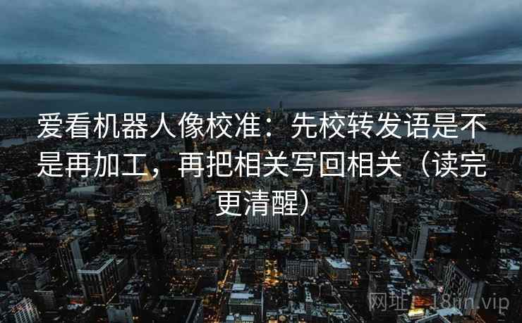 爱看机器人像校准：先校转发语是不是再加工，再把相关写回相关（读完更清醒）