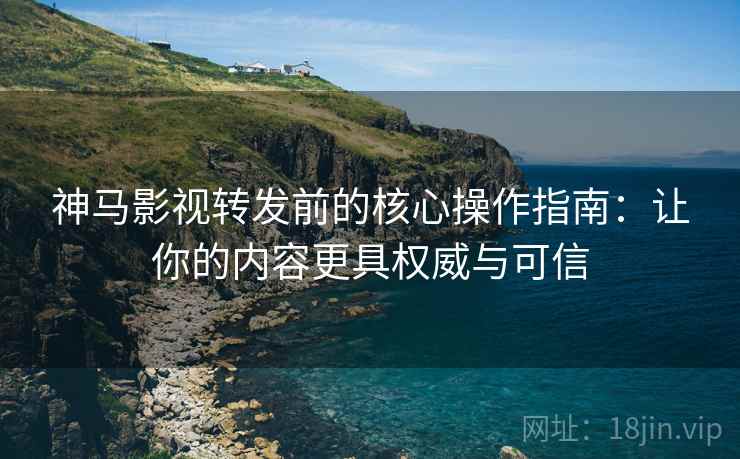 神马影视转发前的核心操作指南：让你的内容更具权威与可信