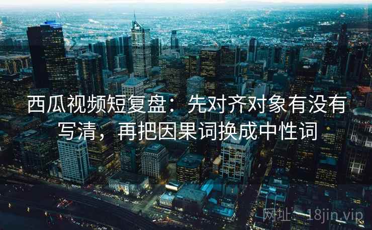 西瓜视频短复盘：先对齐对象有没有写清，再把因果词换成中性词