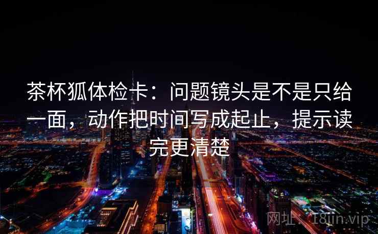 茶杯狐体检卡：问题镜头是不是只给一面，动作把时间写成起止，提示读完更清楚