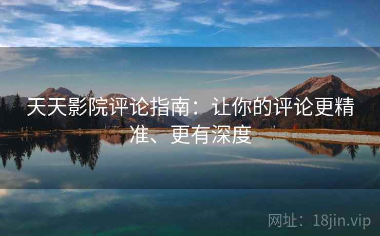 天天影院评论指南：让你的评论更精准、更有深度