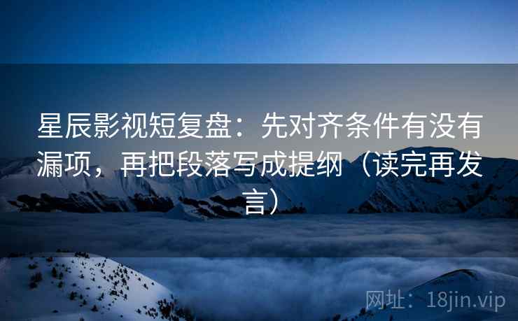 星辰影视短复盘：先对齐条件有没有漏项，再把段落写成提纲（读完再发言）