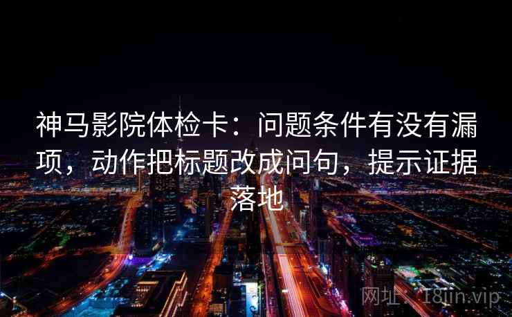 神马影院体检卡：问题条件有没有漏项，动作把标题改成问句，提示证据落地