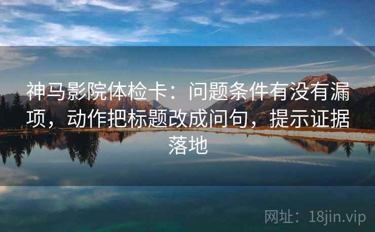 神马影院体检卡：问题条件有没有漏项，动作把标题改成问句，提示证据落地