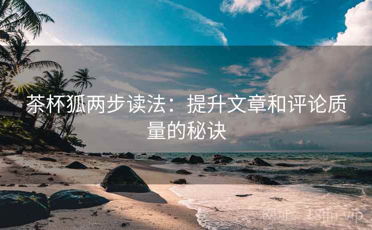 茶杯狐两步读法：提升文章和评论质量的秘诀
