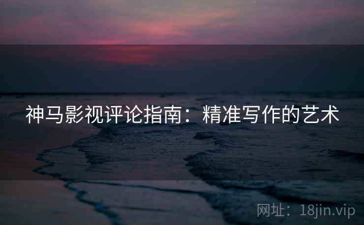 神马影视评论指南：精准写作的艺术