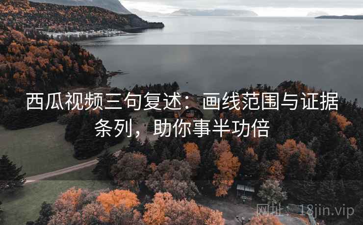 西瓜视频三句复述：画线范围与证据条列，助你事半功倍