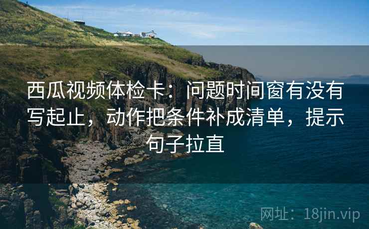 西瓜视频体检卡：问题时间窗有没有写起止，动作把条件补成清单，提示句子拉直