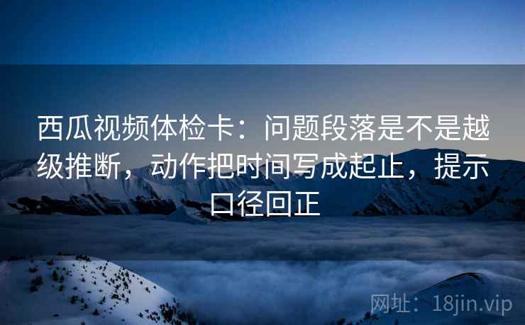 西瓜视频体检卡：问题段落是不是越级推断，动作把时间写成起止，提示口径回正