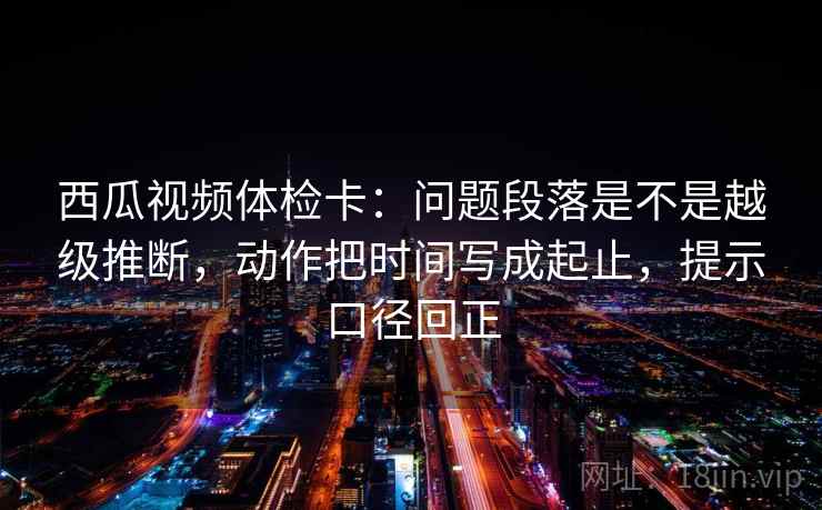 西瓜视频体检卡：问题段落是不是越级推断，动作把时间写成起止，提示口径回正