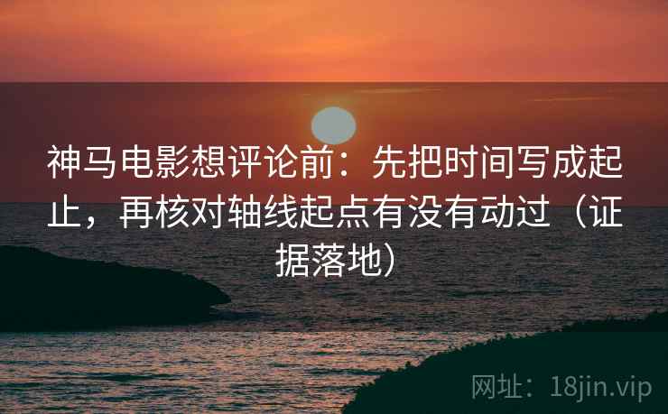 神马电影想评论前：先把时间写成起止，再核对轴线起点有没有动过（证据落地）