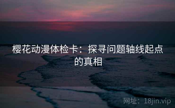 樱花动漫体检卡：探寻问题轴线起点的真相